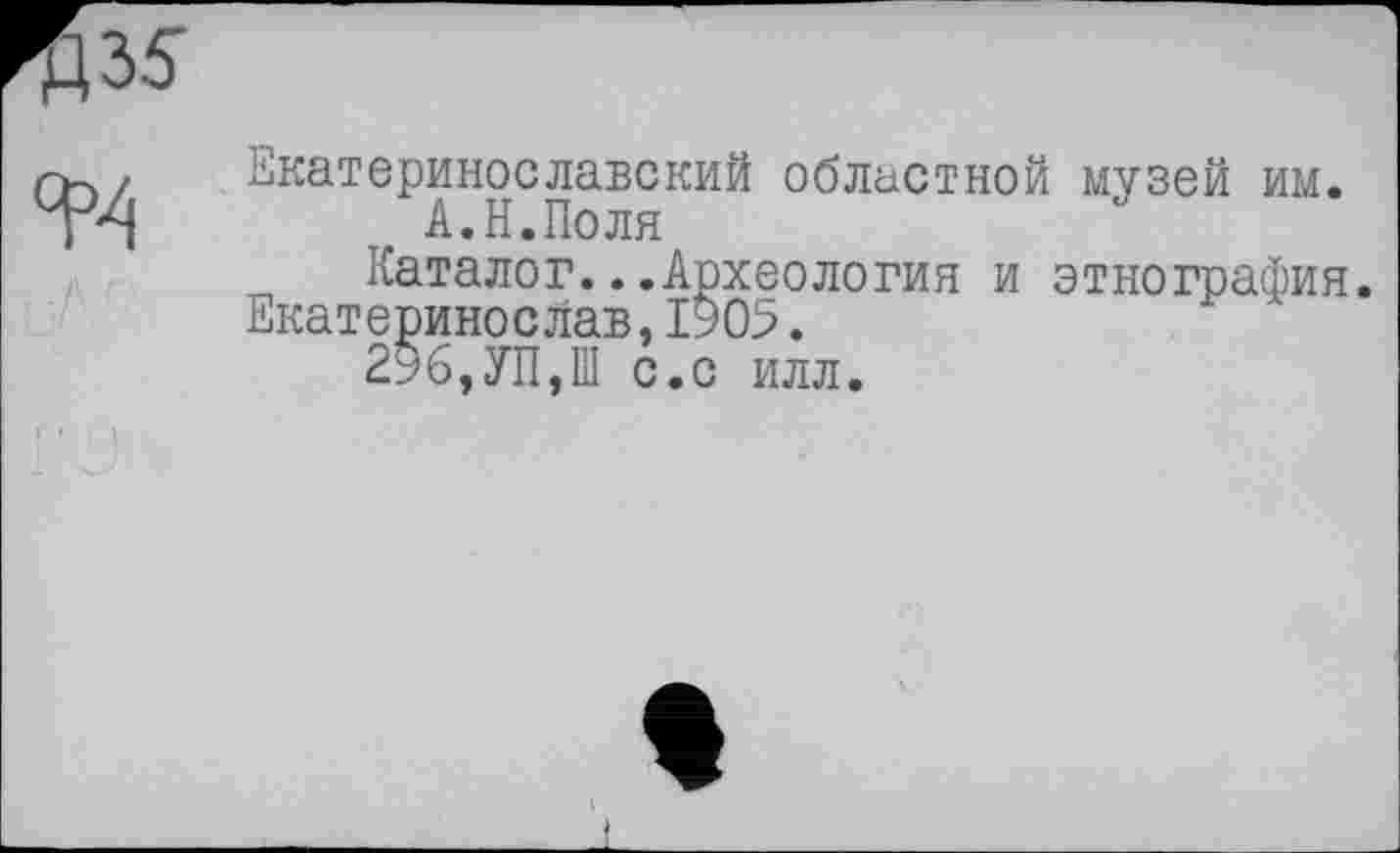 ﻿Екатеринославекий областной музей им. А.Н.Поля
Каталог...Археология и этнография. Екатеринослав,1905.
296,УП,Ш с.с илл.